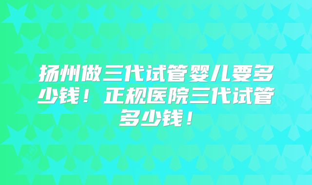 扬州做三代试管婴儿要多少钱！正规医院三代试管多少钱！