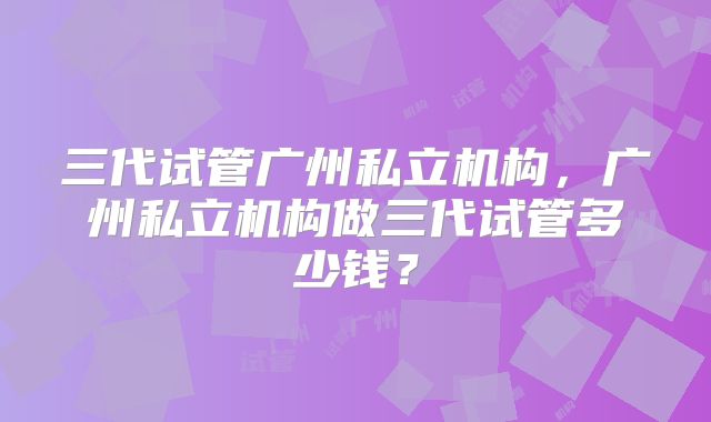三代试管广州私立机构，广州私立机构做三代试管多少钱？