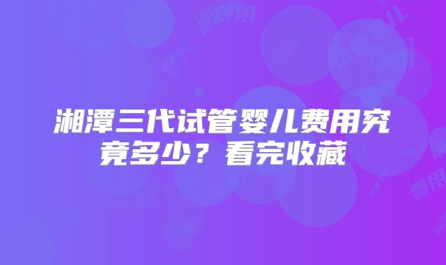 湘潭三代试管婴儿费用究竟多少？看完收藏