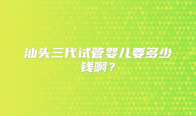 汕头三代试管婴儿要多少钱啊？