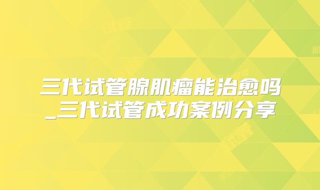 三代试管腺肌瘤能治愈吗_三代试管成功案例分享