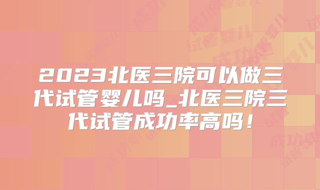 2023北医三院可以做三代试管婴儿吗_北医三院三代试管成功率高吗！