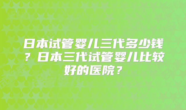 日本试管婴儿三代多少钱?日本三代试管婴儿比较好的医院?