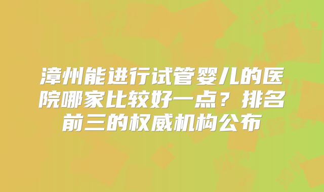 漳州能进行试管婴儿的医院哪家比较好一点？排名前三的权威机构公布