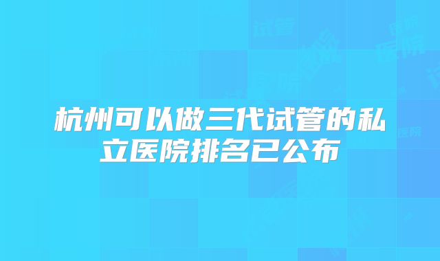 杭州可以做三代试管的私立医院排名已公布