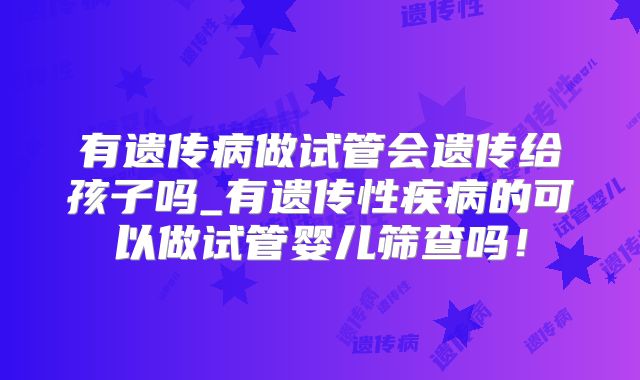 有遗传病做试管会遗传给孩子吗_有遗传性疾病的可以做试管婴儿筛查吗！