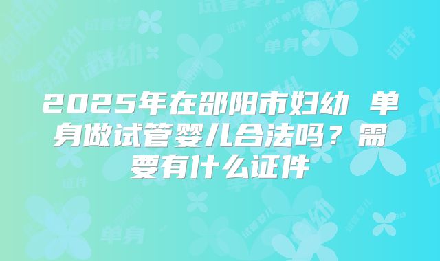 2025年在邵阳市妇幼 单身做试管婴儿合法吗？需要有什么证件