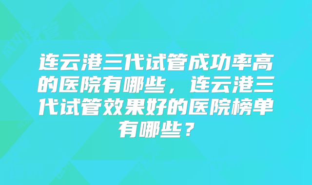 连云港三代试管成功率高的医院有哪些，连云港三代试管效果好的医院榜单有哪些？