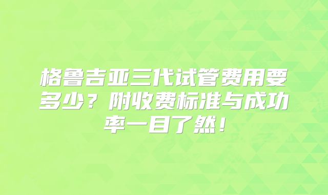 格鲁吉亚三代试管费用要多少？附收费标准与成功率一目了然！