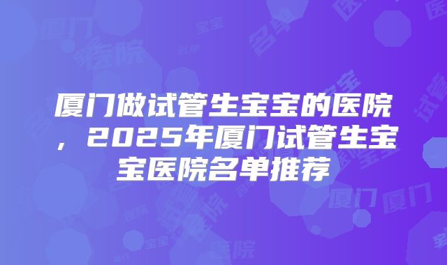 厦门做试管生宝宝的医院，2025年厦门试管生宝宝医院名单推荐