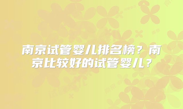 南京试管婴儿排名榜?南京比较好的试管婴儿?