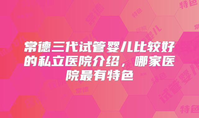 常德三代试管婴儿比较好的私立医院介绍，哪家医院最有特色