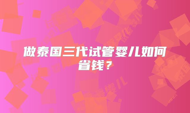 做泰国三代试管婴儿如何省钱?