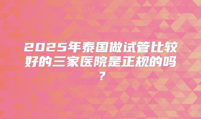 2025年泰国做试管比较好的三家医院是正规的吗？