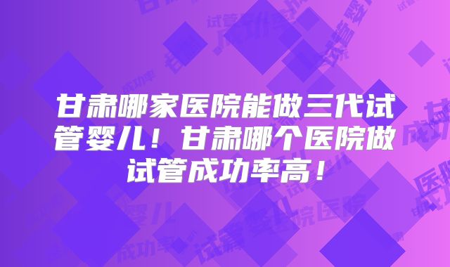 甘肃哪家医院能做三代试管婴儿！甘肃哪个医院做试管成功率高！