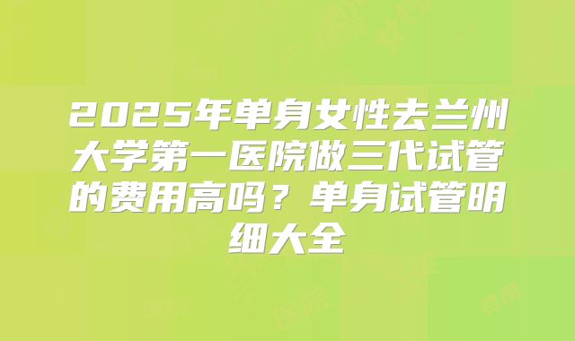 2025年单身女性去兰州大学第一医院做三代试管的费用高吗？单身试管明细大全