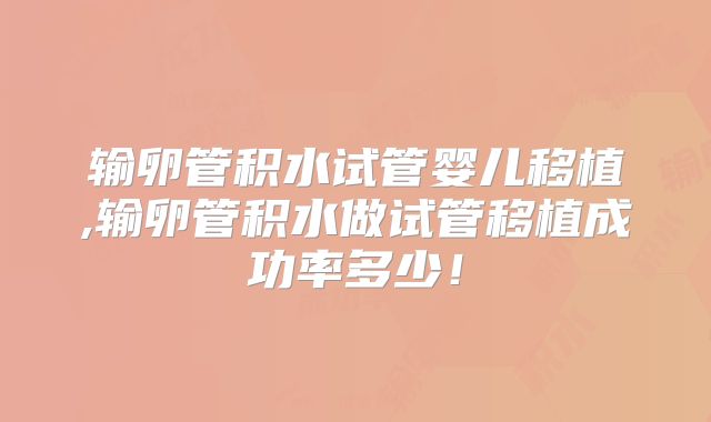 输卵管积水试管婴儿移植,输卵管积水做试管移植成功率多少！