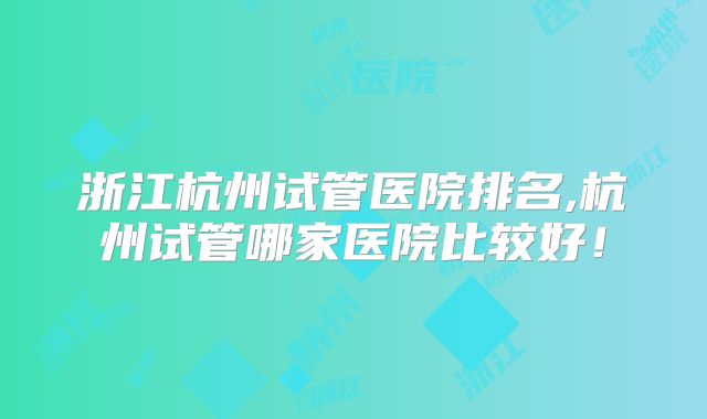 浙江杭州试管医院排名,杭州试管哪家医院比较好！