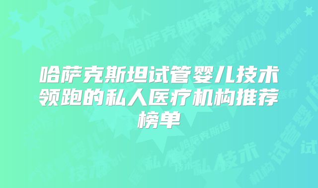 哈萨克斯坦试管婴儿技术领跑的私人医疗机构推荐榜单