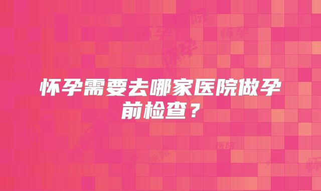 怀孕需要去哪家医院做孕前检查?