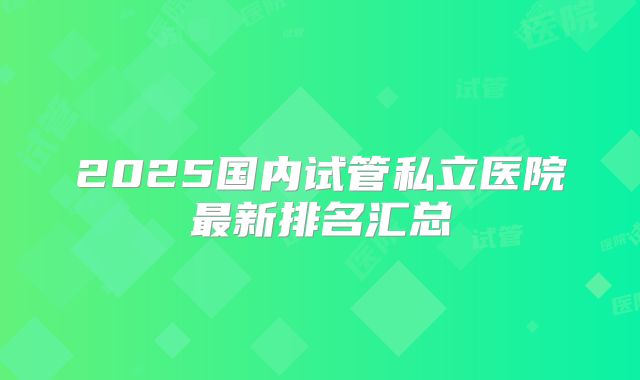 2025国内试管私立医院最新排名汇总