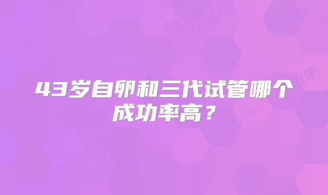 43岁自卵和三代试管哪个成功率高？