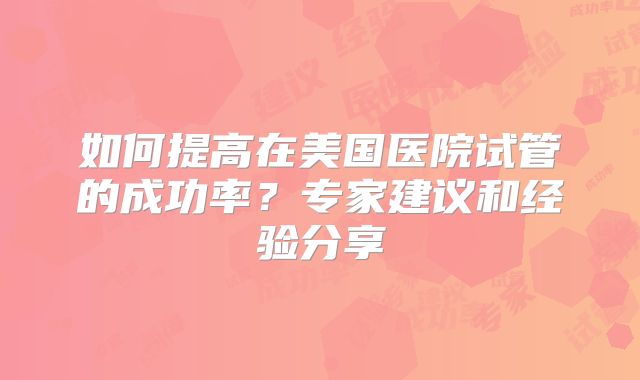 如何提高在美国医院试管的成功率？专家建议和经验分享
