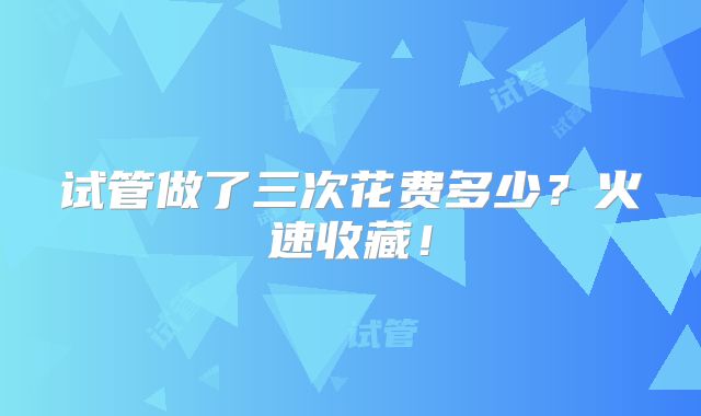 试管做了三次花费多少？火速收藏！