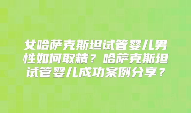 女哈萨克斯坦试管婴儿男性如何取精?哈萨克斯坦试管婴儿成功案例分享?
