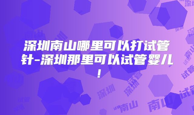 深圳南山哪里可以打试管针-深圳那里可以试管婴儿!