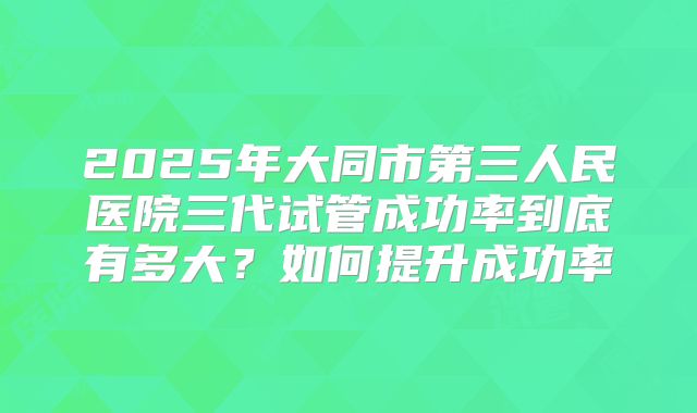2025年大同市第三人民医院三代试管成功率到底有多大？如何提升成功率