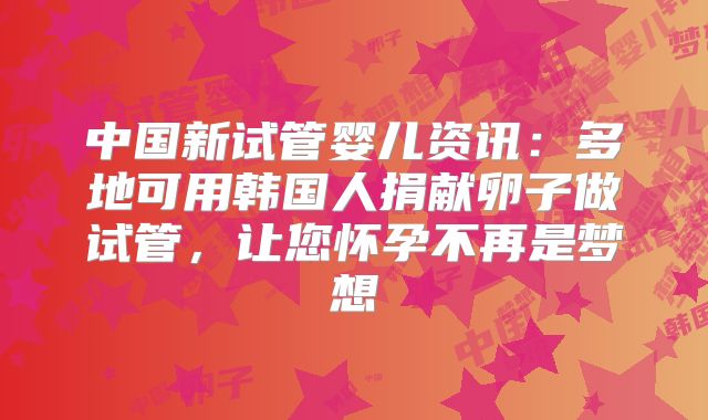 中国新试管婴儿资讯：多地可用韩国人捐献卵子做试管，让您怀孕不再是梦想