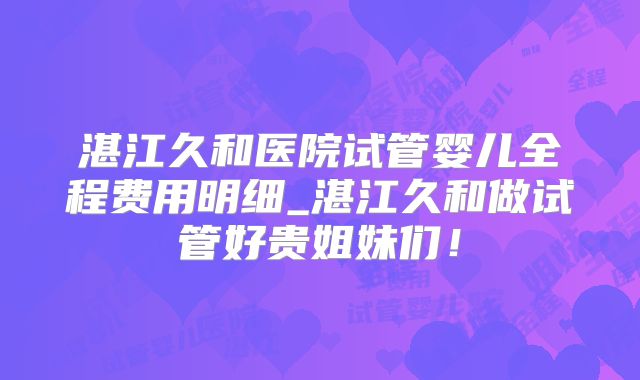 湛江久和医院试管婴儿全程费用明细_湛江久和做试管好贵姐妹们！