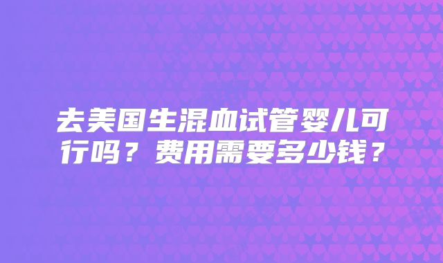 去美国生混血试管婴儿可行吗？费用需要多少钱？