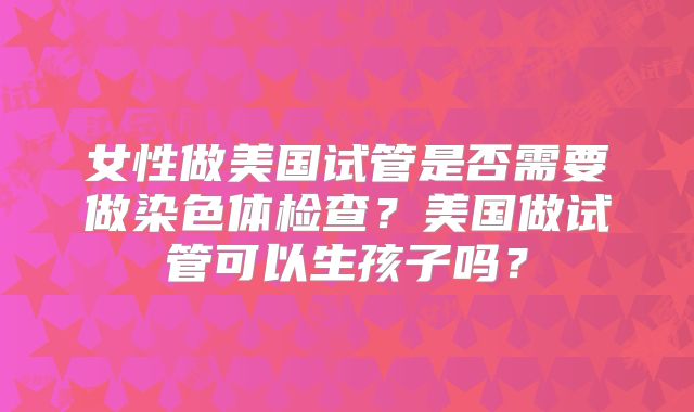 女性做美国试管是否需要做染色体检查？美国做试管可以生孩子吗？