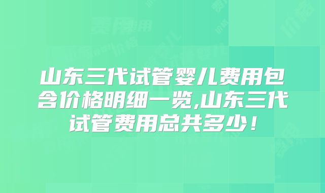 山东三代试管婴儿费用包含价格明细一览,山东三代试管费用总共多少！