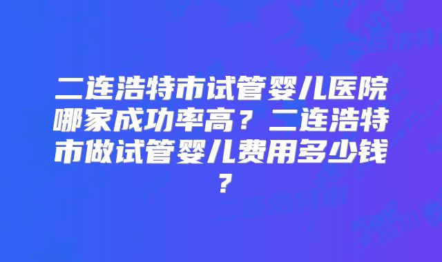 二连浩特市试管婴儿医院哪家成功率高？二连浩特市做试管婴儿费用多少钱？