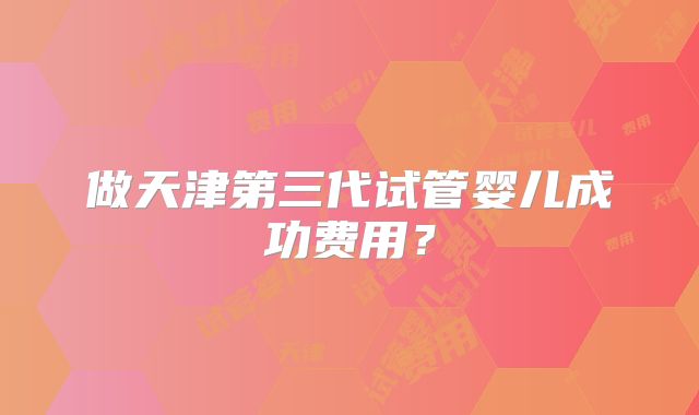 做天津第三代试管婴儿成功费用？