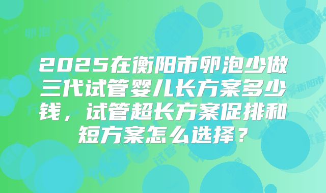 2025在衡阳市卵泡少做三代试管婴儿长方案多少钱，试管超长方案促排和短方案怎么选择？