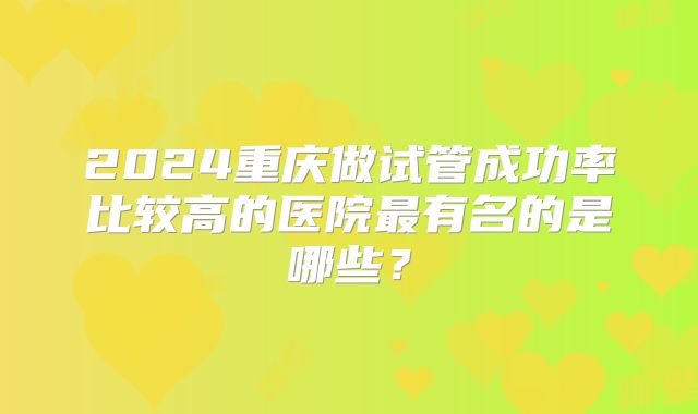 2024重庆做试管成功率比较高的医院最有名的是哪些？