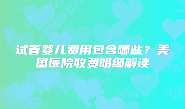 试管婴儿费用包含哪些？美国医院收费明细解读