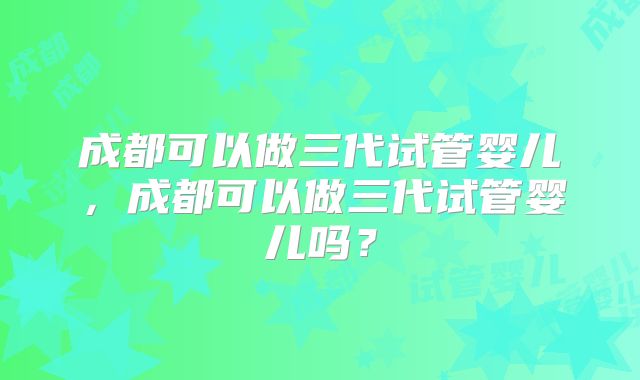 成都可以做三代试管婴儿，成都可以做三代试管婴儿吗？