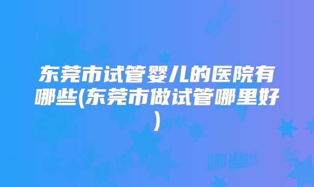 东莞市试管婴儿的医院有哪些(东莞市做试管哪里好)