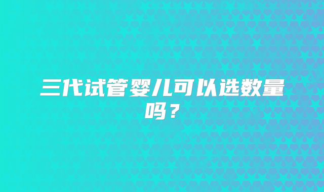 三代试管婴儿可以选数量吗？