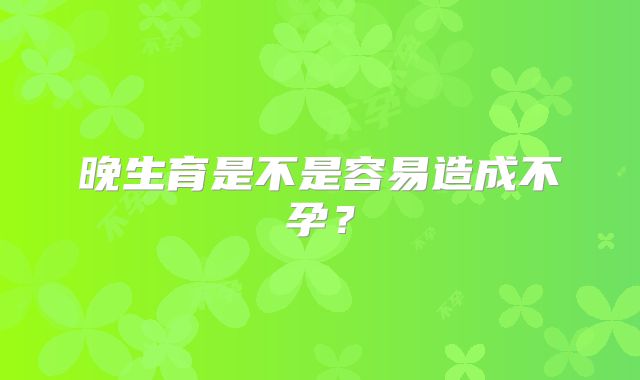 晚生育是不是容易造成不孕？
