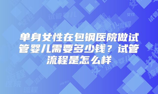 单身女性在包钢医院做试管婴儿需要多少钱？试管流程是怎么样