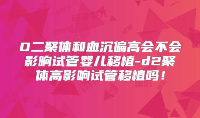 D二聚体和血沉偏高会不会影响试管婴儿移植-d2聚体高影响试管移植吗!