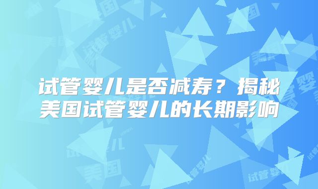 试管婴儿是否减寿？揭秘美国试管婴儿的长期影响