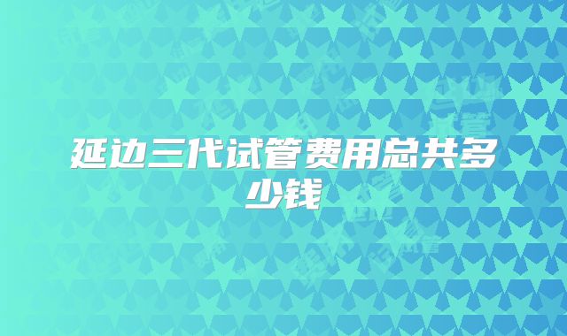 延边三代试管费用总共多少钱