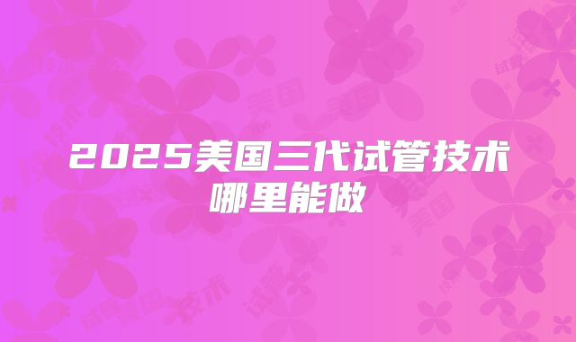 2025美国三代试管技术哪里能做